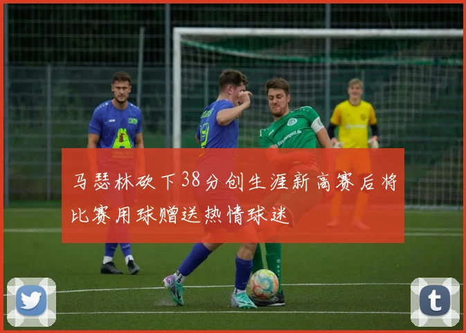 马瑟林砍下38分创生涯新高赛后将比赛用球赠送热情球迷