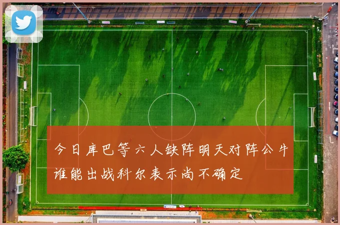 今日库巴等六人缺阵明天对阵公牛谁能出战科尔表示尚不确定