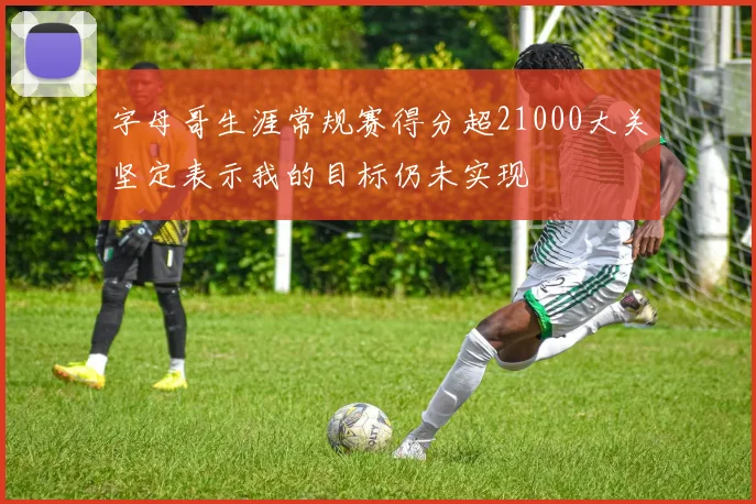 字母哥生涯常规赛得分超21000大关坚定表示我的目标仍未实现