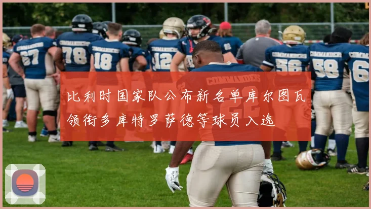 比利时国家队公布新名单库尔图瓦领衔多库特罗萨德等球员入选
