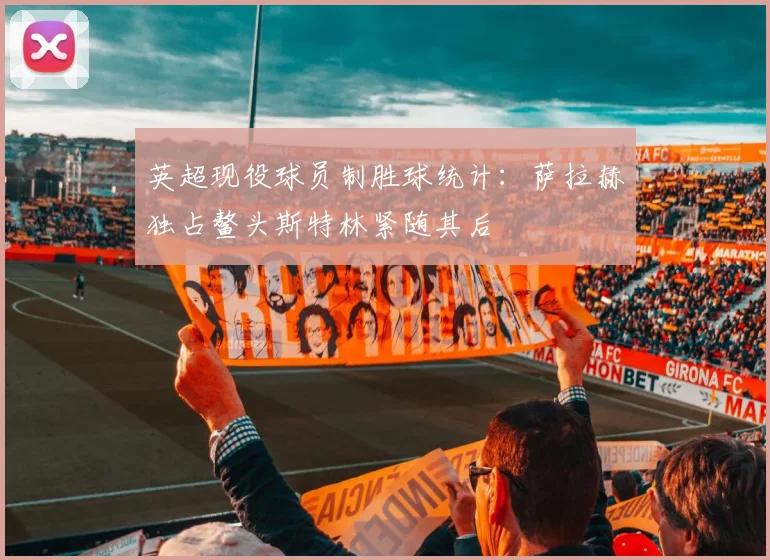 英超现役球员制胜球统计：萨拉赫独占鳌头斯特林紧随其后