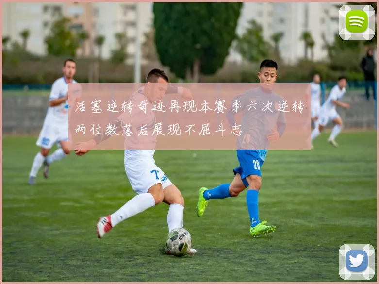 活塞逆转奇迹再现本赛季六次逆转两位数落后展现不屈斗志
