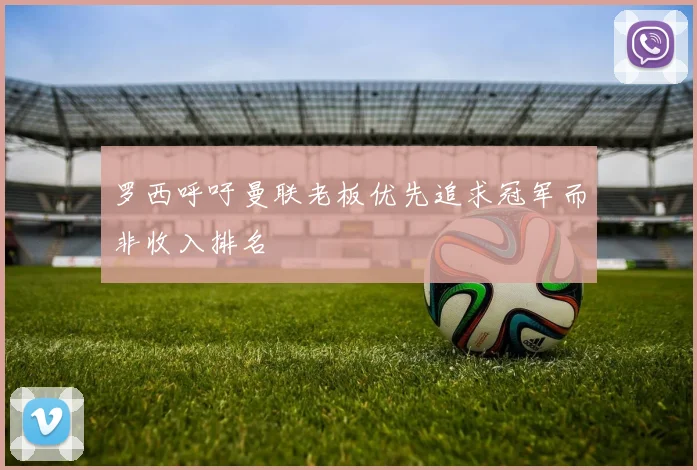 罗西呼吁曼联老板优先追求冠军而非收入排名