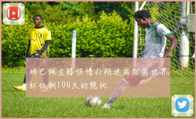 姆巴佩左膝伤情扑朔迷离距离世界杯仅剩100天的隐忧