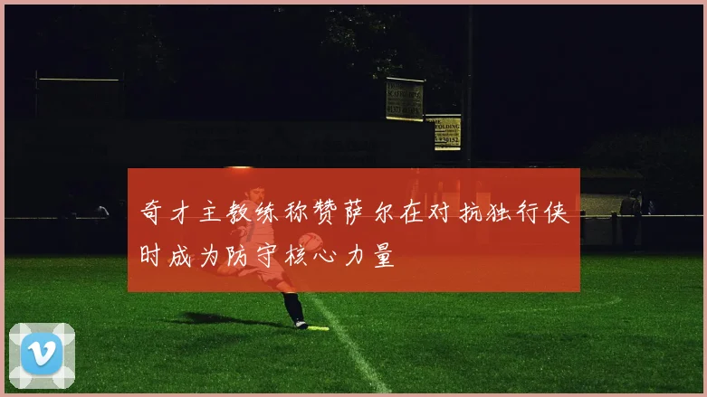 奇才主教练称赞萨尔在对抗独行侠时成为防守核心力量