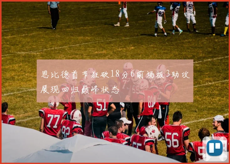 恩比德首节狂砍18分6前场板3助攻展现回归巅峰状态