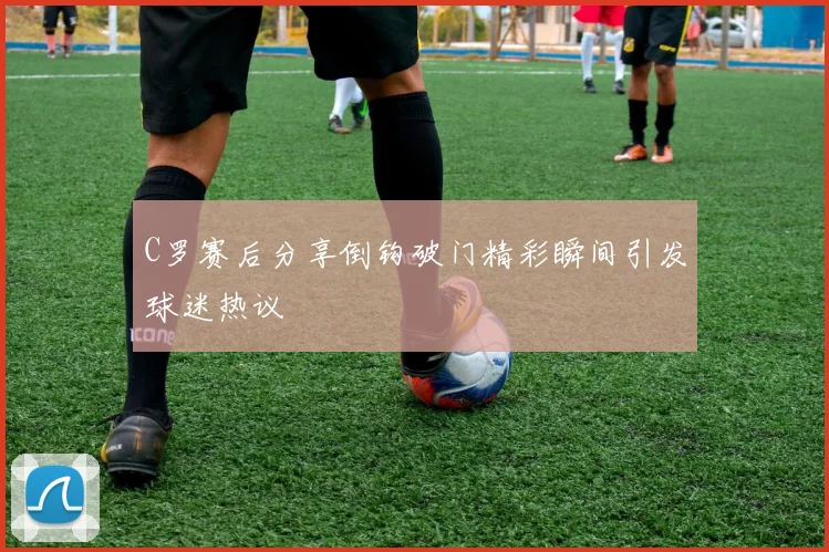 C罗赛后分享倒钩破门精彩瞬间引发球迷热议