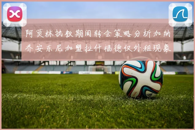 阿莫林执教期间转会策略分析加纳乔安东尼加盟拉什福德仅外租现象探讨