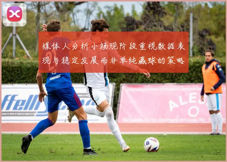 媒体人分析小杨现阶段重视数据表现与稳定发展而非单纯赢球的策略