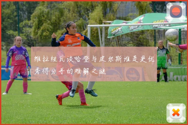 维拉纽瓦谈哈登与皮尔斯谁是更优秀得分手的难解之谜
