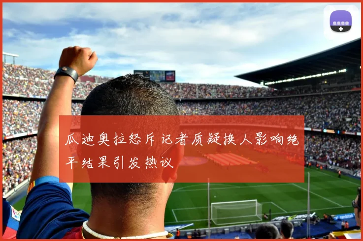 瓜迪奥拉怒斥记者质疑换人影响绝平结果引发热议