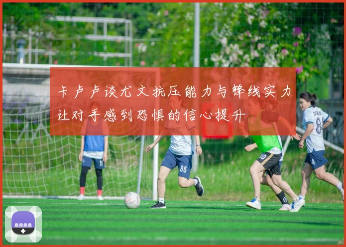 卡卢卢谈尤文抗压能力与锋线实力让对手感到恐惧的信心提升