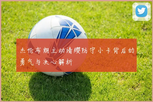 杰伦布朗主动请缨防守小卡背后的勇气与决心解析