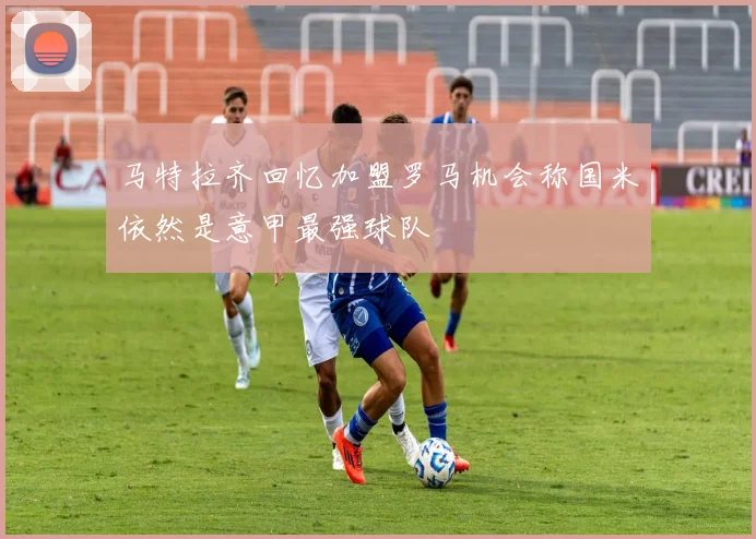 马特拉齐回忆加盟罗马机会称国米依然是意甲最强球队