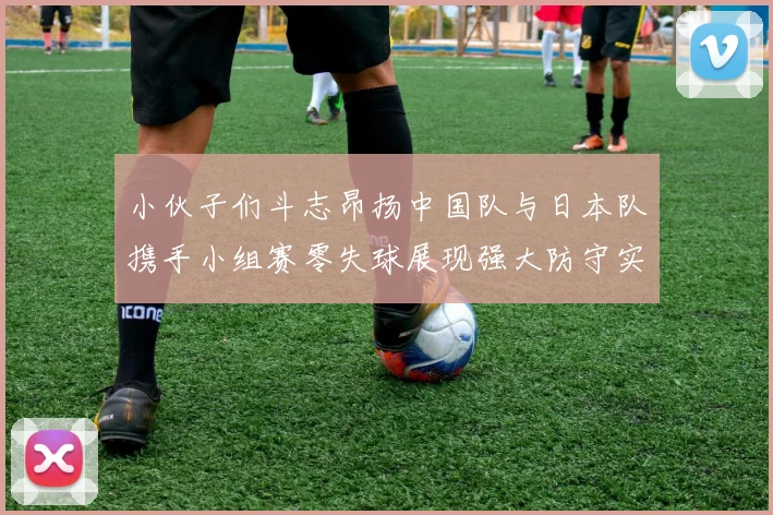 小伙子们斗志昂扬中国队与日本队携手小组赛零失球展现强大防守实力