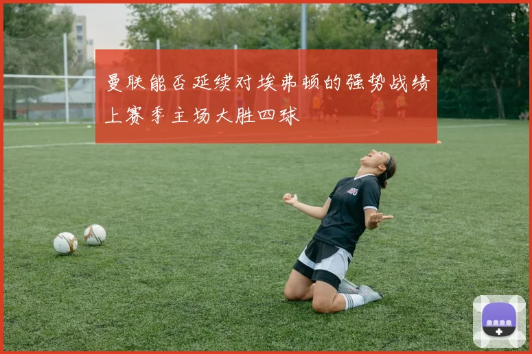 曼联能否延续对埃弗顿的强势战绩上赛季主场大胜四球