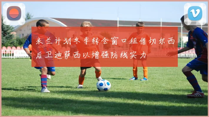 米兰计划冬季转会窗口租借切尔西后卫迪萨西以增强防线实力