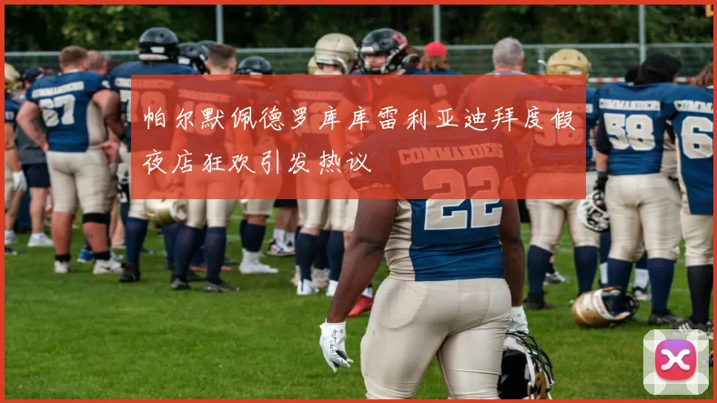 帕尔默佩德罗库库雷利亚迪拜度假夜店狂欢引发热议