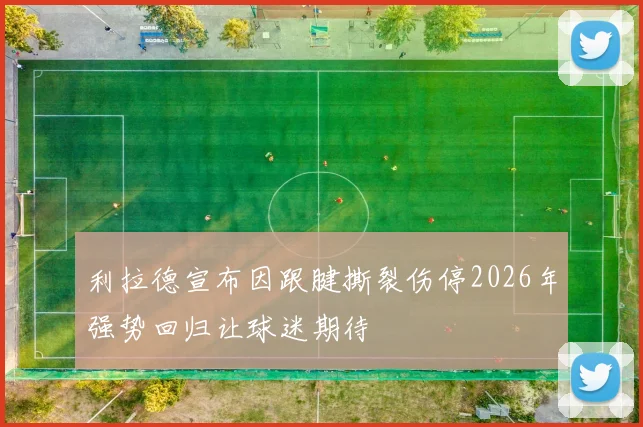利拉德宣布因跟腱撕裂伤停2026年强势回归让球迷期待