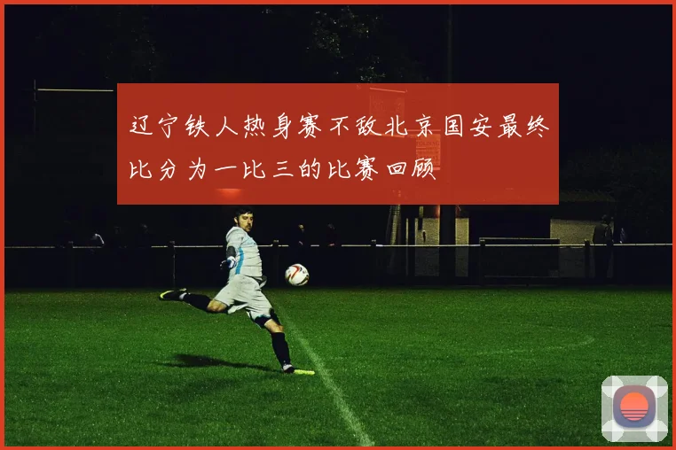 辽宁铁人热身赛不敌北京国安最终比分为一比三的比赛回顾