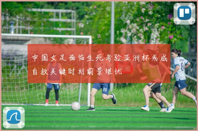 中国女足面临生死考验亚洲杯或成自救关键时刻前景堪忧