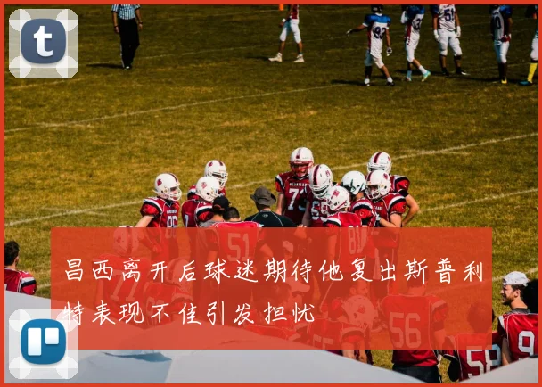 昌西离开后球迷期待他复出斯普利特表现不佳引发担忧