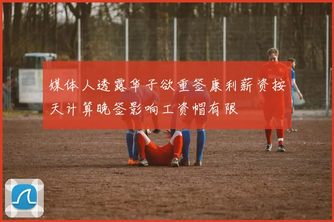 媒体人透露华子欲重签康利薪资按天计算晚签影响工资帽有限