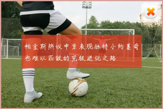 帕金斯热议申京表现独特小约基奇也难以匹敌的究极进化之路