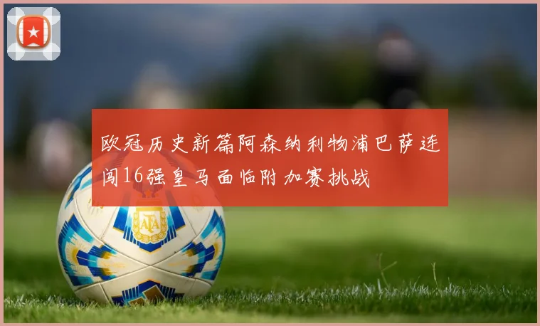 欧冠历史新篇阿森纳利物浦巴萨连闯16强皇马面临附加赛挑战