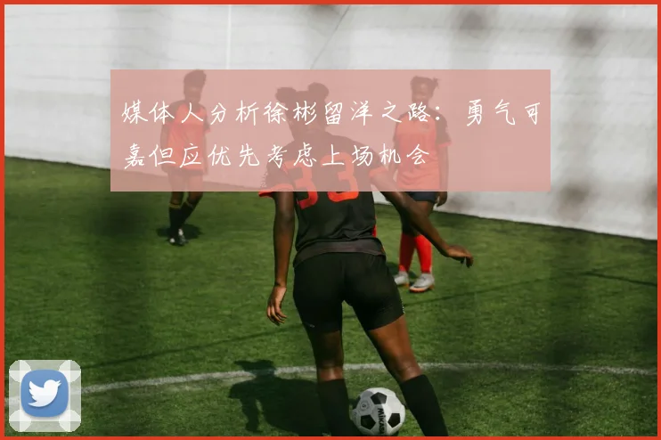 媒体人分析徐彬留洋之路：勇气可嘉但应优先考虑上场机会