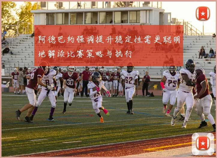 阿德巴约强调提升稳定性需更聪明地解读比赛策略与执行