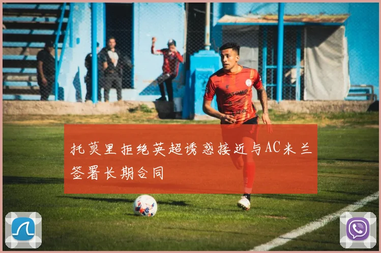 托莫里拒绝英超诱惑接近与AC米兰签署长期合同