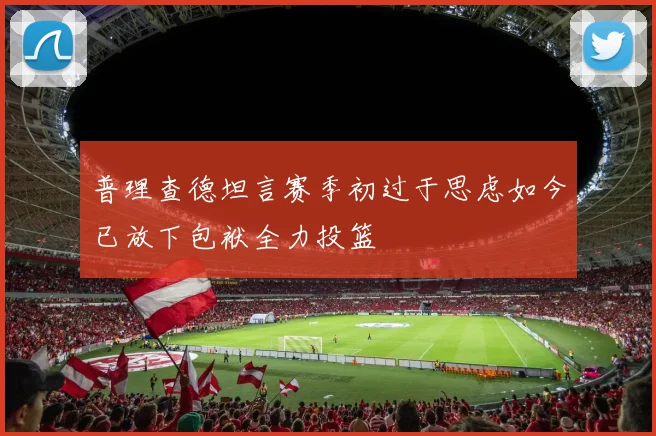 普理查德坦言赛季初过于思虑如今已放下包袱全力投篮
