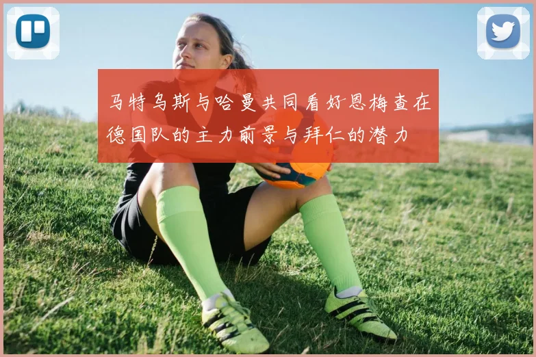 马特乌斯与哈曼共同看好恩梅查在德国队的主力前景与拜仁的潜力