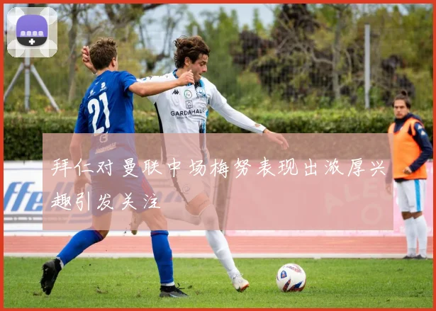 拜仁对曼联中场梅努表现出浓厚兴趣引发关注