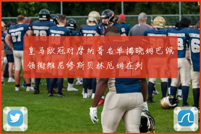皇马欧冠对摩纳哥名单揭晓姆巴佩领衔维尼修斯贝林厄姆在列